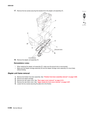 Page 7804-346  Service Manual 5058-030  
Go Back Previous
Next
17.Remove the two screws securing the bracket (H) to the stapler unit assembly (F).
18.Remove the stapler unit assembly (F).
Reinstallation notes:
•When replacing the stapler unit assembly (F), make sure the ground wire is reconnected.
•Make sure the stapler carriage assembly (D) and the stapler carriage motor assembly (C) move freely 
without binding.
Stapler unit frame removal
1.Remove the finisher front door assembly. See “Finisher front door...