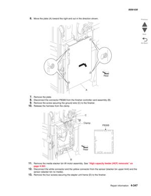 Page 781Repair information 4-347
  5058-030
Go Back Previous
Next
6.Move the plate (A) toward the right and out in the direction shown.
7.Remove the plate. 
8.Disconnect the connector P8308 from the finisher controller card assembly (B).
9.Remove the screw securing the ground wire (C) to the finisher.
10.Release the harness from the clamp.
11.Remove the media stacker bin lift motor assembly. See “High capacity feeder (HCF) removals” on 
page 4-363.
12.Disconnect the white connector and the yellow connector from...