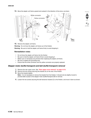 Page 7824-348  Service Manual 5058-030  
Go Back Previous
Next
14.Move the stapler unit frame upward and outward in the direction of the arrow, as shown.
15.Remove the stapler unit frame.
Warning:  Do not force the stapler unit frame out of the finisher.
Warning:  Be sure to hold the stapler unit frame firmly to avoid dropping it.
Reinstallation notes:
•Do not force the stapler unit frame into the finisher.
•Be sure to hold the stapler unit frame firmly to avoid dropping it. 
•Maker sure no harnesses are pinched...