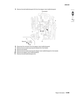 Page 783Repair information 4-349
  5058-030
Go Back Previous
Next
5.Remove the belt (buffer/transport) (D) from the stepper motor (buffer/transport).
6.Disconnect the connector from the stepper motor (buffer/transport).
7.Remove the two screws securing the bracket (E) to the finisher.
8.Remove the bracket.
9.Remove the two screws securing the stepper motor (buffer/transport) to the bracket.
10.Remove the stepper motor (buffer/transport).
11.Remove the belt (buffer/transport) (D).
A
D C
C
Second
First
Connector 