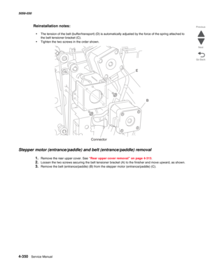 Page 7844-350  Service Manual 5058-030  
Go Back Previous
Next
Reinstallation notes:
•The tension of the belt (buffer/transport) (D) is automatically adjusted by the force of the spring attached to 
the belt tensioner bracket (C).
•Tighten the two screws in the order shown.
Stepper motor (entrance/paddle) and belt (entrance/paddle) removal
1.Remove the rear upper cover. See “Rear upper cover removal” on page 4-313.
2.Loosen the two screws securing the belt tensioner bracket (A) to the finisher and move upward,...