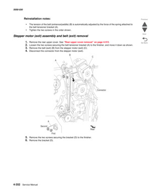 Page 7864-352  Service Manual 5058-030  
Go Back Previous
Next
Reinstallation notes:
•The tension of the belt (entrance/paddle) (B) is automatically adjusted by the force of the spring attached to 
the belt tensioner bracket (A).
•Tighten the two screws in the order shown.
Stepper motor (exit) assembly and belt (exit) removal
1.Remove the rear upper cover. See “Rear upper cover removal” on page 4-313.
2.Loosen the two screws securing the belt tensioner bracket (A) to the finisher, and move it down as shown....