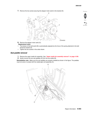 Page 787Repair information 4-353
  5058-030
Go Back Previous
Next
7.Remove the two screws securing the stepper motor (exit) to the bracket (D).
8.Remove the stepper motor (exit) (C).
Replacement notes: 
•The tension of the belt (exit) (B) is automatically adjusted by the force of the spring attached to the belt 
tensioner bracket (A).
•Tighten the two screws in the order shown.
Sub paddle removal
1.Remove the upper media bin assembly. See “Upper media bin assembly removal” on page 4-356.
2.Gently remove the two...