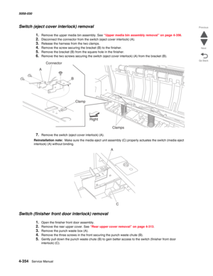 Page 7884-354  Service Manual 5058-030  
Go Back Previous
Next
Switch (eject cover interlock) removal
1.Remove the upper media bin assembly. See “Upper media bin assembly removal” on page 4-356.
2.Disconnect the connector from the switch (eject cover interlock) (A).
3.Release the harness from the two clamps.
4.Remove the screw securing the bracket (B) to the finisher.
5.Remove the bracket (B) from the square hole in the finisher.
6.Remove the two screws securing the switch (eject cover interlock) (A) from the...