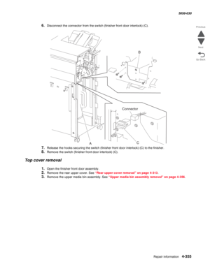 Page 789Repair information 4-355
  5058-030
Go Back Previous
Next
6.Disconnect the connector from the switch (finisher front door interlock) (C).
7.Release the hooks securing the switch (finisher front door interlock) (C) to the finisher.
8.Remove the switch (finisher front door interlock) (C).
Top cover removal
1.Open the finisher front door assembly.
2.Remove the rear upper cover. See “Rear upper cover removal” on page 4-313. 
3.Remove the upper media bin assembly. See “Upper media bin assembly removal” on...