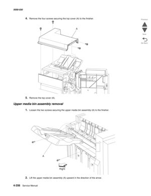 Page 7904-356  Service Manual 5058-030  
Go Back Previous
Next
4.Remove the four screws securing the top cover (A) to the finisher.
5.Remove the top cover (A).
Upper media bin assembly removal
1.Loosen the two screws securing the upper media bin assembly (A) to the finisher.
2.Lift the upper media bin assembly (A) upward in the direction of the arrow.
A
A
Right 