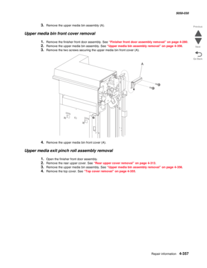 Page 791Repair information 4-357
  5058-030
Go Back Previous
Next
3.Remove the upper media bin assembly (A).
Upper media bin front cover removal
1.Remove the finisher front door assembly. See “Finisher front door assembly removal” on page 4-280.
2.Remove the upper media bin assembly. See “Upper media bin assembly removal” on page 4-356.
3.Remove the two screws securing the upper media bin front cover (A).
4.Remove the upper media bin front cover (A).
Upper media exit pinch roll assembly removal
1.Open the...