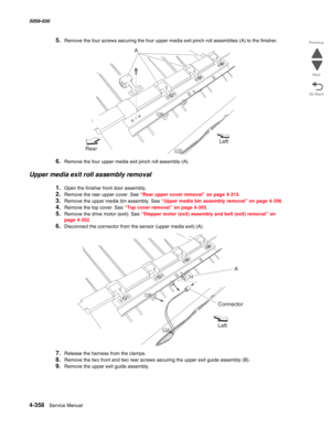 Page 7924-358  Service Manual 5058-030  
Go Back Previous
Next
5.Remove the four screws securing the four upper media exit pinch roll assemblies (A) to the finisher.
6.Remove the four upper media exit pinch roll assembly (A).
Upper media exit roll assembly removal
1.Open the finisher front door assembly.
2.Remove the rear upper cover. See “Rear upper cover removal” on page 4-313.
3.Remove the upper media bin assembly. See “Upper media bin assembly removal” on page 4-356.
4.Remove the top cover. See “Top cover...