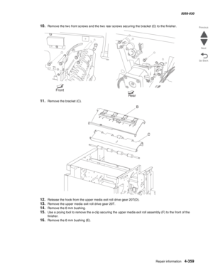 Page 793Repair information 4-359
  5058-030
Go Back Previous
Next
10.Remove the two front screws and the two rear screws securing the bracket (C) to the finisher.
11.Remove the bracket (C).
12.Release the hook from the upper media exit roll drive gear 20T(D).
13.Remove the upper media exit roll drive gear 20T.
14.Remove the 6 mm bushing.
15.Use a prying tool to remove the e-clip securing the upper media exit roll assembly (F) to the front of the 
finisher.
16.Remove the 6 mm bushing (E).
Rear
Front
B
C 