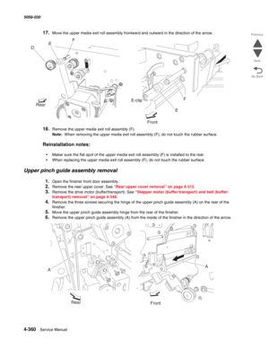 Page 7944-360  Service Manual 5058-030  
Go Back Previous
Next
17.Move the upper media exit roll assembly frontward and outward in the direction of the arrow.
18.Remove the upper media exit roll assembly (F).
Note:  When removing the upper media exit roll assembly (F), do not touch the rubber surface.
Reinstallation notes:
•Maker sure the flat spot of the upper media exit roll assembly (F) is installed to the rear.
•When replacing the upper media exit roll assembly (F), do not touch the rubber surface.
Upper...