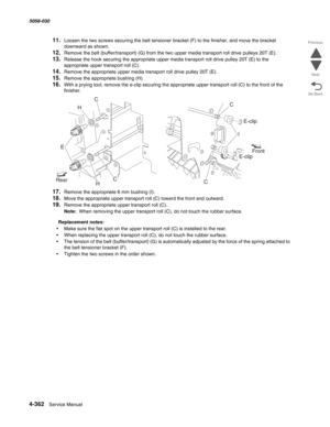 Page 7964-362  Service Manual 5058-030  
Go Back Previous
Next
11.Loosen the two screws securing the belt tensioner bracket (F) to the finisher, and move the bracket 
downward as shown.
12.Remove the belt (buffer/transport) (G) from the two upper media transport roll drive pulleys 20T (E).
13.Release the hook securing the appropriate upper media transport roll drive pulley 20T (E) to the 
appropriate upper transport roll (C).
14.Remove the appropriate upper media transport roll drive pulley 20T (E).
15.Remove...