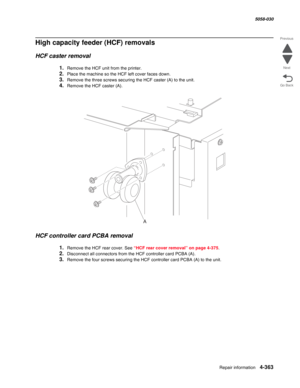 Page 797Repair information 4-363
  5058-030
Go Back Previous
Next
High capacity feeder (HCF) removals 
HCF caster removal 
1.Remove the HCF unit from the printer.
2.Place the machine so the HCF left cover faces down. 
3.Remove the three screws securing the HCF caster (A) to the unit. 
4.Remove the HCF caster (A). 
HCF controller card PCBA removal 
1.Remove the HCF rear cover. See “HCF rear cover removal” on page 4-375.
2.Disconnect all connectors from the HCF controller card PCBA (A). 
3.Remove the four screws...