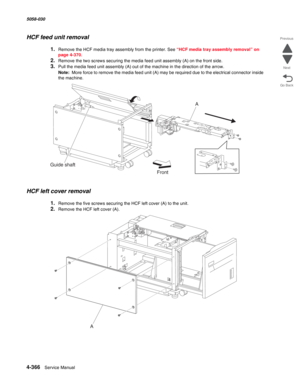 Page 8004-366  Service Manual 5058-030  
Go Back Previous
Next
HCF feed unit removal 
1.Remove the HCF media tray assembly from the printer. See “HCF media tray assembly removal” on 
page 4-370.
2.Remove the two screws securing the media feed unit assembly (A) on the front side. 
3.Pull the media feed unit assembly (A) out of the machine in the direction of the arrow. 
Note:  More force to remove the media feed unit (A) may be required due to the electrical connector inside 
the machine. 
HCF left cover removal...