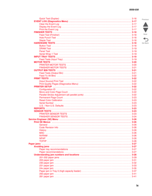 Page 9 ix
  5058-030
Go Back Previous
Next
Quick Test (Duplex)   . . . . . . . . . . . . . . . . . . . . . . . . . . . . . . . . . . . . . . . . . . . . . . . . . . . . . . . . .  3-16
EVENT LOG (Diagnostics Menu)  . . . . . . . . . . . . . . . . . . . . . . . . . . . . . . . . . . . . . . . . . . . . . . . . . . 3-17
Clear the Event Log   . . . . . . . . . . . . . . . . . . . . . . . . . . . . . . . . . . . . . . . . . . . . . . . . . . . . . . . . .  3-17
Display the Event Log  . . . . . . . . . . . . . . ....