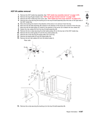 Page 801Repair information 4-367
  5058-030
Go Back Previous
Next
HCF lift cables removal 
1.Remove the HCF media tray assembly. See “HCF media tray assembly removal” on page 4-370. 
2.Remove the tray lift gear bracket. See “HCF tray lift gear bracket removal” on page 4-385.
3.Remove the HCF media tray front cover. See “HCF media tray front cover removal” on page 4-371.
4.Remove the e-clip securing the bushing (A) to the tray lift shaft assembly (B) at the rear on the right side of 
the HCF media tray. 
5.Move...