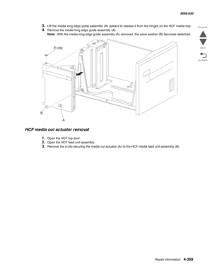 Page 803Repair information 4-369
  5058-030
Go Back Previous
Next
3.Lift the media long edge guide assembly (A) upward to release it from the hinges on the HCF media tray. 
4.Remove the media long edge guide assembly (A). 
Note:  With the media long edge guide assembly (A) removed, the wave washer (B) becomes detached. 
HCF media out actuator removal 
1.Open the HCF top door. 
2.Open the HCF feed unit assembly. 
3.Remove the e-clip securing the media out actuator (A) to the HCF media feed unit assembly (B)....