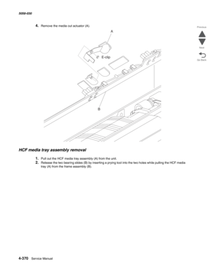 Page 8044-370  Service Manual 5058-030  
Go Back Previous
Next
4.Remove the media out actuator (A). 
HCF media tray assembly removal 
1.Pull out the HCF media tray assembly (A) from the unit. 
2.Release the two bearing slides (B) by inserting a prying tool into the two holes while pulling the HCF media 
tray (A) from the frame assembly (B). 
A
BE-clip 