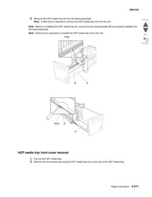 Page 805Repair information 4-371
  5058-030
Go Back Previous
Next
3.Remove the HCF media tray (A) from the frame assembly. 
Note:  A little force is required to remove the HCF media tray (A) from the unit. 
Note:  Before re-installing the HCF media tray (A), ensure the two bearing slides (B) are properly installed into 
the frame assembly. 
Note:  Extra force is required to re-install the HCF media tray (A) to the unit. 
HCF media tray front cover removal 
1.Pull out the HCF media tray. 
2.Remove the five screws...