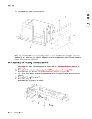 Page 8064-372  Service Manual 5058-030  
Go Back Previous
Next
3.Remove the HCF media tray front cover (A). 
Note:  Ensure that the HCF media tray assembly contains no media when the bottom plate (B) is raised after 
replacing the HCF media tray front cover (A). A series of clicking sounds will be produced during the calibrating 
process of the media level indicator (C).
HCF media tray lift coupling assembly removal 
1.Remove the HCF media tray assembly from the printer. See “HCF media tray assembly removal” on...