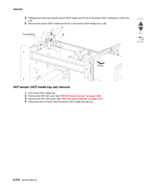 Page 8104-376  Service Manual 5058-030  
Go Back Previous
Next
5.Release the hooks securing the sensor (HCF media size R) (A) or the sensor (HCF media size L) (B) to the 
unit. 
6.Remove the sensor (HCF media size R) (A) or the sensor (HCF media size L) (B). 
HCF sensor (HCF media tray set) removal 
1.Pull out the HCF media tray. 
2.Remove the HCF left cover. See “HCF left cover removal” on page 4-366.
3.Remove the HCF rear cover. See “HCF rear cover removal” on page 4-375.
4.Disconnect the connector from the...