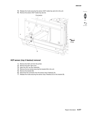 Page 811Repair information 4-377
  5058-030
Go Back Previous
Next
5.Release the hooks securing the sensor (HCF media tray set) (A) to the unit. 
6.Remove the sensor (HCF media tray set) (A). 
HCF sensor (tray 5 feedout) removal 
1.Remove the HCF unit from the printer. 
2.Remove the HCF right cover.
3.Open the HCF top door assembly. 
4.Remove the two screws securing the bracket (B) to the unit.
5.Remove the bracket (B). 
6.Disconnect the connector from the sensor (tray 5 feedout) (A). 
7.Release the hooks...