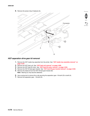 Page 8124-378  Service Manual 5058-030  
Go Back Previous
Next
8.Remove the sensor (tray 5 feedout) (A). 
HCF separation drive gear kit removal 
1.Remove the HCF media tray assembly from the printer. See “HCF media tray assembly removal” on 
page 4-370.
2.Remove the HCF feed unit. See “HCF feed unit removal” on page 4-366.
3.Remove the HCF feed lift motor. See “HCF feed lift motor removal” on page 4-364.
4.Remove the HCF lift feed gear bracket. See “HCF feed lift gear bracket removal” on page 4-364.
5.Remove the...