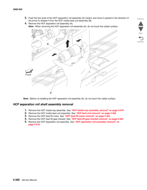 Page 8144-380  Service Manual 5058-030  
Go Back Previous
Next
3.Push the two ends of the HCF separation roll assembly (A) inward, and move it upward in the direction of 
the arrow to release it from the HCF media feed unit assembly (B). 
4.Remove the HCF separation roll assembly (A). 
Note:  When removing the HCF separation roll assembly (A), do not touch the rubber surface. 
Note:  Before re-installing the HCF separation roll assembly (A), do not touch the rubber surface. 
HCF separation roll shaft assembly...