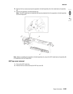 Page 815Repair information 4-381
  5058-030
Go Back Previous
Next
6.Remove the four screws securing the separation roll shaft assembly (A) to the media feed unit assembly 
(B). 
7.Remove the separation roll shaft assembly (A). 
Note:  The HCF media feed unit assembly (B) becomes detached from the separation roll shaft assembly 
(A) at the hinge point. 
Note:  Before re-installing the separation roll shaft assembly (A), ensure the HCF media feed unit assembly (B) 
is re-attached at the two hinge points. 
HCF top...