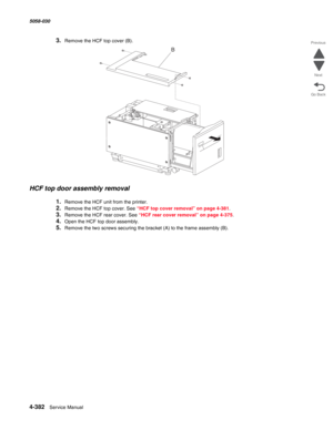 Page 8164-382  Service Manual 5058-030  
Go Back Previous
Next
3.Remove the HCF top cover (B). 
HCF top door assembly removal 
1.Remove the HCF unit from the printer. 
2.Remove the HCF top cover. See “HCF top cover removal” on page 4-381.
3.Remove the HCF rear cover. See “HCF rear cover removal” on page 4-375.
4.Open the HCF top door assembly. 
5.Remove the two screws securing the bracket (A) to the frame assembly (B). 
B 