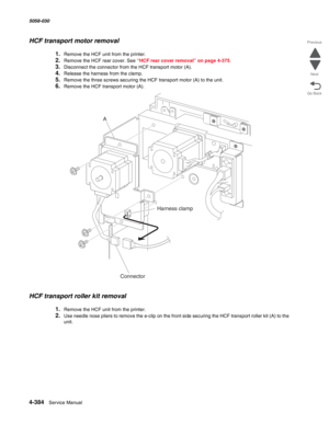 Page 8184-384  Service Manual 5058-030  
Go Back Previous
Next
HCF transport motor removal 
1.Remove the HCF unit from the printer.
2.Remove the HCF rear cover. See “HCF rear cover removal” on page 4-375.
3.Disconnect the connector from the HCF transport motor (A). 
4.Release the harness from the clamp. 
5.Remove the three screws securing the HCF transport motor (A) to the unit. 
6.Remove the HCF transport motor (A). 
HCF transport roller kit removal 
1.Remove the HCF unit from the printer. 
2.Use needle nose...