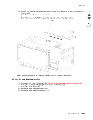 Page 819Repair information 4-385
  5058-030
Go Back Previous
Next
3.Move the HCF transport shaft assembly (A) toward the rear in the direction of the arrow to remove it from 
the bearing (B). 
Note:  The bearing (B) may become detached. 
Note:  When removing the HCF transport roller kit (A), do not touch the rubber surface. 
Note:  Before re-installing the HCF transport roller kit (A), do not touch the rubber surface. 
HCF tray lift gear bracket removal 
1.Remove the HCF media tray assembly. See “HCF media tray...