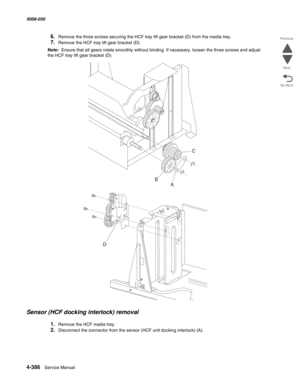 Page 8204-386  Service Manual 5058-030  
Go Back Previous
Next
6.Remove the three screws securing the HCF tray lift gear bracket (D) from the media tray. 
7.Remove the HCF tray lift gear bracket (D). 
Note:  Ensure that all gears rotate smoothly without binding. If necessary, loosen the three screws and adjust 
the HCF tray lift gear bracket (D).
Sensor (HCF docking interlock) removal 
1.Remove the HCF media tray. 
2.Disconnect the connector from the sensor (HCF unit docking interlock) (A). 
A BC
D 