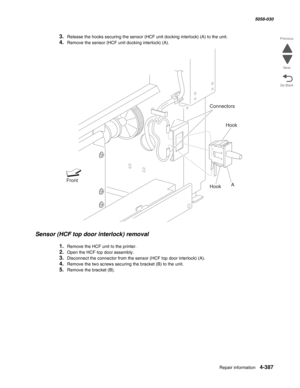 Page 821Repair information 4-387
  5058-030
Go Back Previous
Next
3.Release the hooks securing the sensor (HCF unit docking interlock) (A) to the unit. 
4.Remove the sensor (HCF unit docking interlock) (A). 
Sensor (HCF top door interlock) removal 
1.Remove the HCF unit to the printer.
2.Open the HCF top door assembly. 
3.Disconnect the connector from the sensor (HCF top door interlock) (A). 
4.Remove the two screws securing the bracket (B) to the unit. 
5.Remove the bracket (B). 
Hook
A Front
Hook
Connectors 