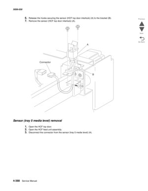 Page 8224-388  Service Manual 5058-030  
Go Back Previous
Next
6.Release the hooks securing the sensor (HCF top door interlock) (A) to the bracket (B). 
7.Remove the sensor (HCF top door interlock) (A). 
Sensor (tray 5 media level) removal 
1.Open the HCF top door. 
2.Open the HCF feed unit assembly. 
3.Disconnect the connector from the sensor (tray 5 media level) (A). 
A
B
Connector 