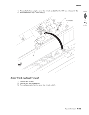 Page 823Repair information 4-389
  5058-030
Go Back Previous
Next
4.Release the hooks securing the sensor (tray 5 media level) (A) from the HCF feed unit assembly (B). 
5.Remove the sensor (tray 5 media level) (A). 
Sensor (tray 5 media out) removal 
1.Open the HCF top door. 
2.Open the HCF feed unit assembly. 
3.Remove the connector from the sensor (tray 5 media out) (A). 
A
B
Front
Connector 