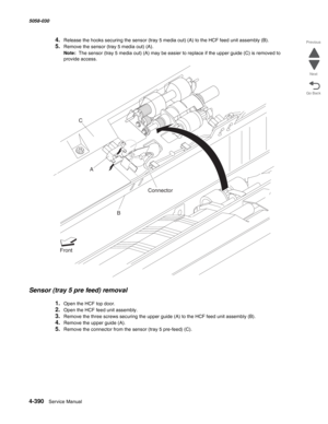 Page 8244-390  Service Manual 5058-030  
Go Back Previous
Next
4.Release the hooks securing the sensor (tray 5 media out) (A) to the HCF feed unit assembly (B).
5.Remove the sensor (tray 5 media out) (A). 
Note:  The sensor (tray 5 media out) (A) may be easier to replace if the upper guide (C) is removed to 
provide access. 
Sensor (tray 5 pre feed) removal 
1.Open the HCF top door. 
2.Open the HCF feed unit assembly. 
3.Remove the three screws securing the upper guide (A) to the HCF feed unit assembly (B)....