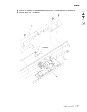 Page 825Repair information 4-391
  5058-030
Go Back Previous
Next
6.Remove the one screw securing the sensor (tray 5 pre feed) (C) to the HCF feed unit assembly (B). 
7.Remove sensor (tray 5 pre feed) (C). 
A
C
B
Connector 