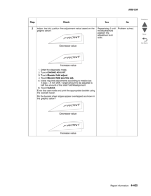 Page 839Repair information 4-405
  5058-030
Go Back Previous
Next
2Adjust the fold position fine adjustment value based on the 
graphic below: 
1. Enter the diagnostic mode.
2. Touch ENGINE ADJUST.
3. Touch Booklet fold adjust.
4. Touch Booklet fold pos fine adj.
5. Make required adjustments according to media size.  1 step = .1 mm shift. Target amount to be adjusted is 
half the amount of the total Fold Misalignment
6. Touch Submit.
Enter the user mode and print the appropriate booklet using 
the booklet...