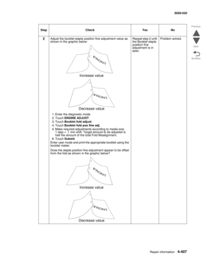 Page 841Repair information 4-407
  5058-030
Go Back Previous
Next
2Adjust the booklet staple position fine adjustment value as 
shown in the graphic below:
1. Enter the diagnostic mode.
2. Touch ENGINE ADJUST.
3. Touch Booklet fold adjust.
4. Touch Booklet fold pos fine adj.
5. Make required adjustments according to media size.  1 step = .1 mm shift. Target amount to be adjusted is 
half the amount of the total Fold Misalignment.
6. Touch Submit.
Enter user mode and print the appropriate booklet using the...