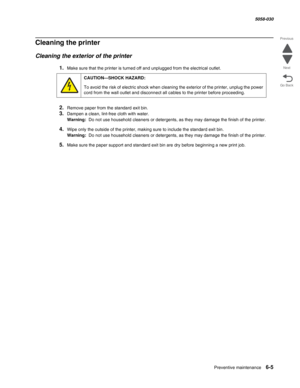Page 897Preventive maintenance 6-5
  5058-030
Go Back Previous
Next
Cleaning the printer
Cleaning the exterior of the printer
1.Make sure that the printer is turned off and unplugged from the electrical outlet.
2.Remove paper from the standard exit bin.
3.Dampen a clean, lint-free cloth with water.
Warning:  Do not use household cleaners or detergents, as they may damage the finish of the printer.
4.Wipe only the outside of the printer, making sure to include the standard exit bin.
Warning:  Do not use household...