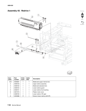 Page 9487-46  Service Manual  5058-030  
Go Back Previous
Next
Assembly 45:  Redrive 1
Asm- 
indexPart 
numberUnits/
machUnits/ 
FRUDescription
 45-140X836111Media bail (upper internal bin)
240X672311Upper redrive assembly
340X672211Media bail (standard bin)
440X672411Lower redrive guard
540X672111Lower redrive front bushing
640X737311Plastic motor cover
740X672011Lower redrive 19T gear
840X058817 1Sensor (lower redrive shift HP)
6
5
4
8
7
3
1
2 