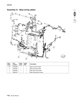 Page 9547-52  Service Manual  5058-030  
Go Back Previous
Next
Assembly 51:  Base wiring cables
Asm- 
indexPart 
numberUnits/
machUnits/ 
FRUDescription
 51-140X676611Base wiring top cable 
240X676411Base left wiring cable
340X676511Base right wiring cable
440X676711Base wiring bottom cable
1
2
3
4 