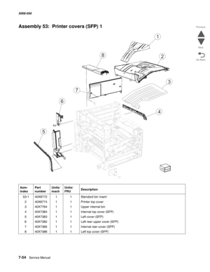 Page 9567-54  Service Manual  5058-030  
Go Back Previous
Next
Assembly 53:  Printer covers (SFP) 1
Asm- 
indexPart 
numberUnits/
machUnits/ 
FRUDescription
 53-140X677211Standard bin insert
240X677411Printer top cover
340X776411Upper internal bin
440X738411Internal top cover (SFP)
540X738311Left cover (SFP)
640X738211Left rear upper cover (SFP)
740X738511Internal rear cover (SFP)
840X738611Left top cover (SFP)
8
4
5
6
7
1
2
3 