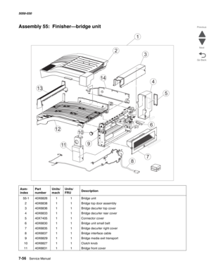 Page 9587-56  Service Manual  5058-030  
Go Back Previous
Next
Assembly 55:  Finisher—bridge unit 
Asm- 
indexPart 
numberUnits/
machUnits/ 
FRUDescription
 55-140X682611Bridge unit  
240X683811Bridge top door assembly
340X683611Bridge decurler top cover
440X683311Bridge decurler rear cover
540X740511Connector cover
640X683011Bridge unit small belt
740X683511Bridge decurler right cover
840X683711Bridge interface cable
940X682911Bridge media exit transport
1040X682711Clutch knob
1140X683111Bridge front cover
3
4...