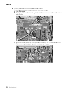 Page 182
3-2Ser vice Manual
5060-4
xx   
3.Install the printhead diagnostic tool and determine the problem.
The following procedure shows the yellow and cyan switch as an example.
a.Turn off the printer.
b.Unplug the printhead cables from the system board in the printer and connect them to the printhead 
diagnostic tool.
c.Connect the printhead diagnostic tool cables to the connectors on the system board in the printer. 
This reverses the printhead color signals for the selected pair of colors. 