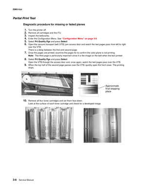 Page 186
3-6Ser vice Manual
5060-4
xx   
Partial Print Test
Diagnostic procedure for missing or faded planes
1.
Turn the printer off.
2.Remove all cartridges and the ITU.
3.Inspect the bellcranks.
4.Enter the Configuration Menu. See  “Configuration Menu” on page 3-8 .
5.Select Prt Quality Pgs  and press Select.
6.Open the vacuum transport belt (VTB) jam access door and watch the test pages pass from left to right 
over the VTB. 
There is a delay between the first and second page. 
7.Once the pages are printed,...