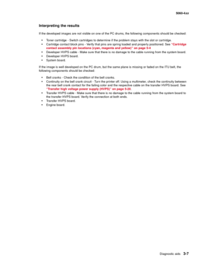 Page 187
Diagnostic aids3-7
  5060-4xx
Interpreting the results
If the developed images are not visible on one of the PC drums, the following components should be checked:
Toner cartridge - Switch cartridges to determine if the problem stays with the slot or cartridge.
Cartridge contact block pins - Verify that pins are spring loaded and properly positioned. See  “Cartridge 
contact assembly pin locations (cyan, magenta and yellow)” on page 5-4
Developer HVPS cable - Make sure that there is no damage to the...