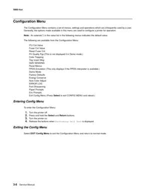 Page 188
3-8Ser vice Manual
5060-4
xx   
Configuration Menu
The Configuration Menu contains a set of menus, settings and operations which are infrequently used by a user. 
Generally, the options made available in this menu are used to configure a printer for operation.
Note:  An asterisk(*) in the value list in the following menus indicates the default value.
The following are available from the Configuration Menu: ITU Cnt Value
Fuser Cnt Value
Reset Fuser Cnt
Prt Quality Pgs  (This is not displayed if in Demo...