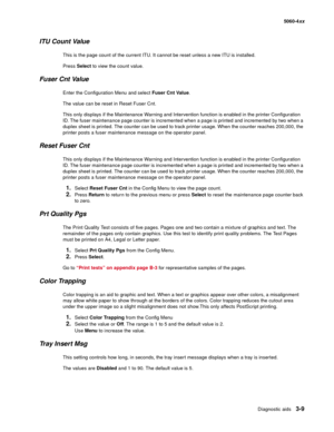 Page 189
Diagnostic aids3-9
  5060-4xx
ITU Count Value
This is the page count of the current ITU. It cannot be reset unless a new ITU is installed. 
Press Select  to view the count value.
Fuser Cnt Value
Enter the Configuration Menu and select  Fuser Cnt Value. 
The value can be reset in Reset Fuser Cnt.
This only displays if the Maintenance Warning and Intervention function is enabled in the printer Configuration 
ID. The fuser maintenance page counter is incremented when a page is printed and incremented by...