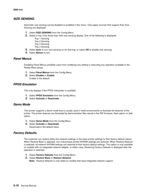 Page 190
3-10Service Manual
5060-4
xx   
SIZE SENSING
Automatic size sensing can be disabled or enabled in this menu. Only paper sources that support Auto Size 
Sensing are displayed.
1.Select SIZE SENSING  from the Config Menu.
2.Select a tray. Only those trays with size sensing display. One of the following is displayed:
Tray 1 Sensing
Tray 2 Sensing
Tray 3 Sensing
Tray 4 Sensing
3.Select  Auto to turn size sensing on for that tray, or select  Off to disable size sensing.
4.Select  Return  to exit.
Panel...